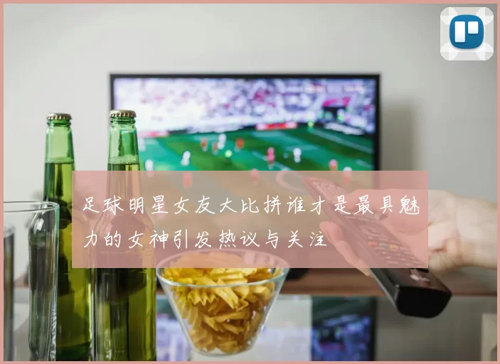 足球明星女友大比拼谁才是最具魅力的女神引发热议与关注