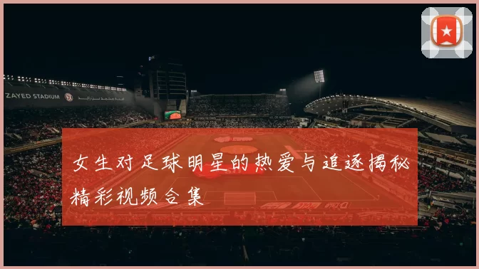 女生对足球明星的热爱与追逐揭秘精彩视频合集