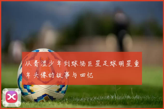 从青涩少年到球场巨星足球明星童年头像的故事与回忆