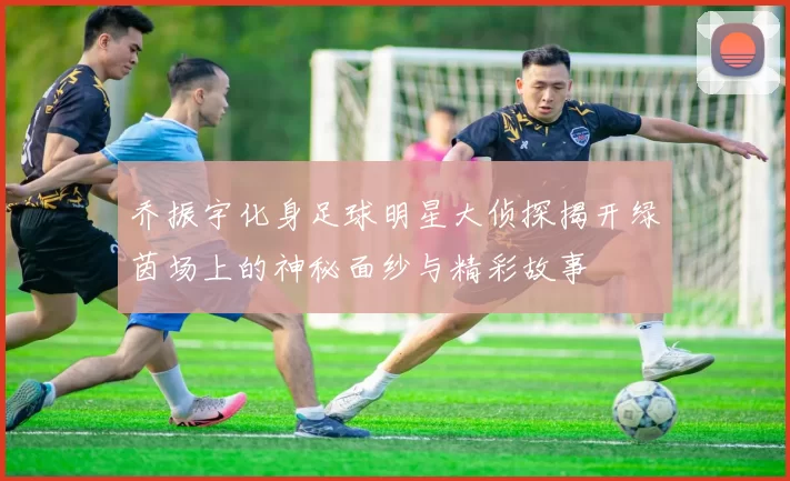 乔振宇化身足球明星大侦探揭开绿茵场上的神秘面纱与精彩故事