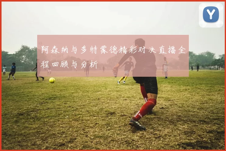 阿森纳与多特蒙德精彩对决直播全程回顾与分析
