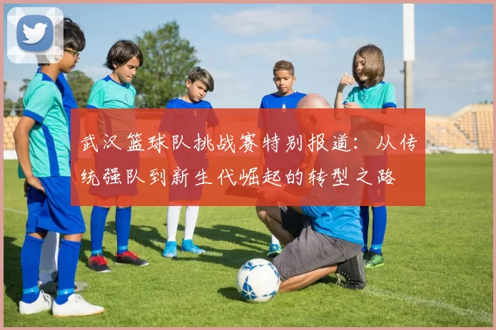 武汉篮球队挑战赛特别报道：从传统强队到新生代崛起的转型之路