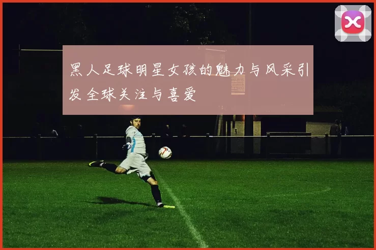 黑人足球明星女孩的魅力与风采引发全球关注与喜爱