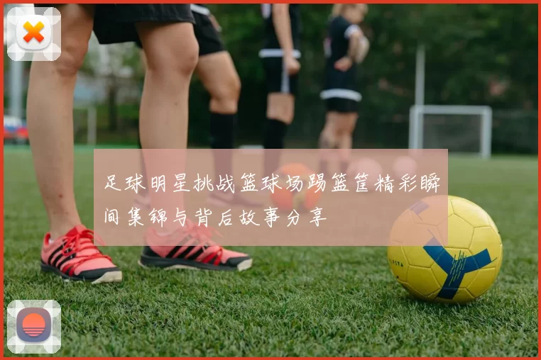 足球明星挑战篮球场踢篮筐精彩瞬间集锦与背后故事分享