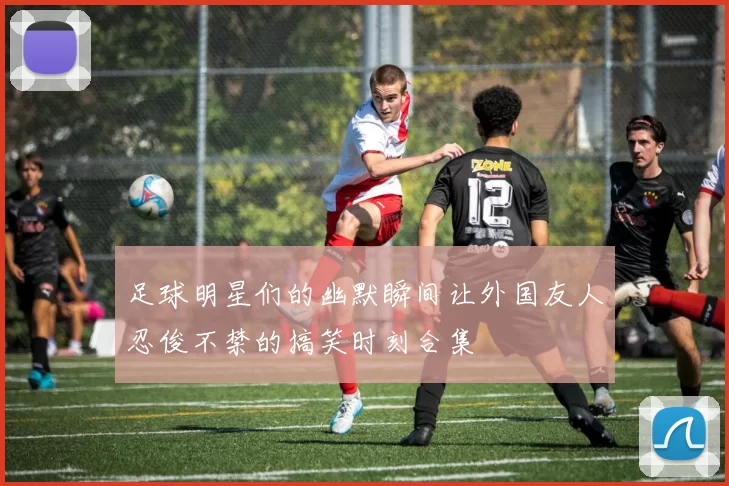 足球明星们的幽默瞬间让外国友人忍俊不禁的搞笑时刻合集