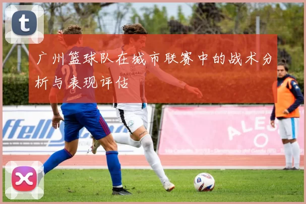 广州篮球队在城市联赛中的战术分析与表现评估