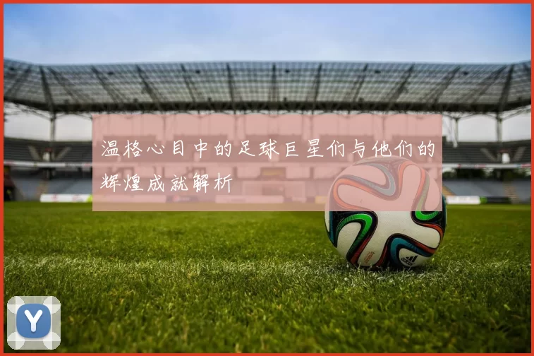 温格心目中的足球巨星们与他们的辉煌成就解析
