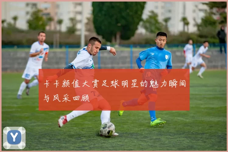 卡卡颜值大赏足球明星的魅力瞬间与风采回顾