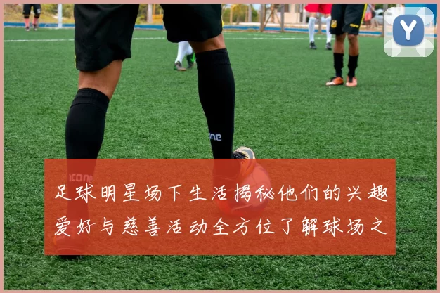 足球明星场下生活揭秘他们的兴趣爱好与慈善活动全方位了解球场之外的精彩人生