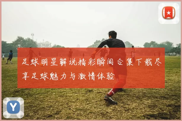 足球明星解说精彩瞬间合集下载尽享足球魅力与激情体验