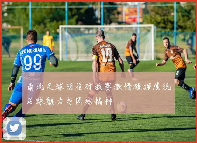 南北足球明星对抗赛激情碰撞展现足球魅力与团结精神
