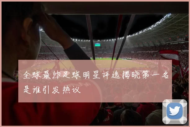 全球最帅足球明星评选揭晓第一名是谁引发热议