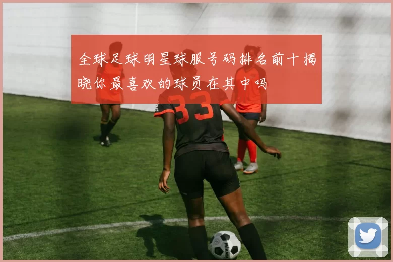 全球足球明星球服号码排名前十揭晓你最喜欢的球员在其中吗