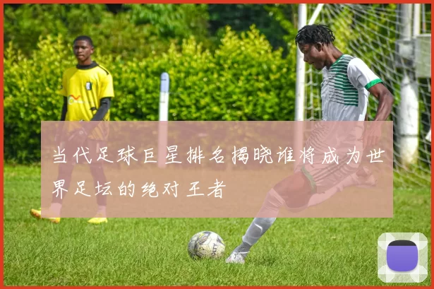 当代足球巨星排名揭晓谁将成为世界足坛的绝对王者