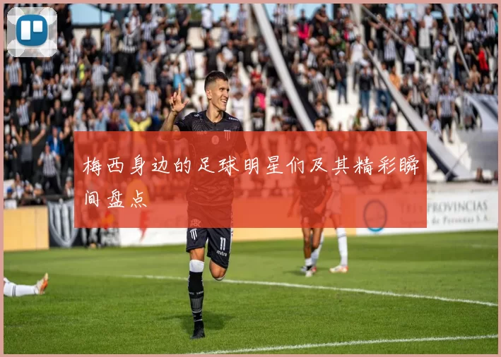 梅西身边的足球明星们及其精彩瞬间盘点