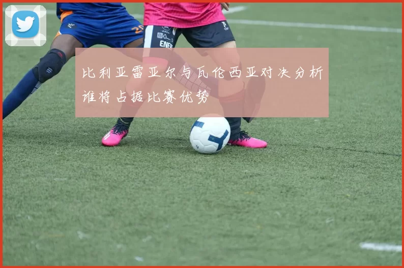 比利亚雷亚尔与瓦伦西亚对决分析谁将占据比赛优势