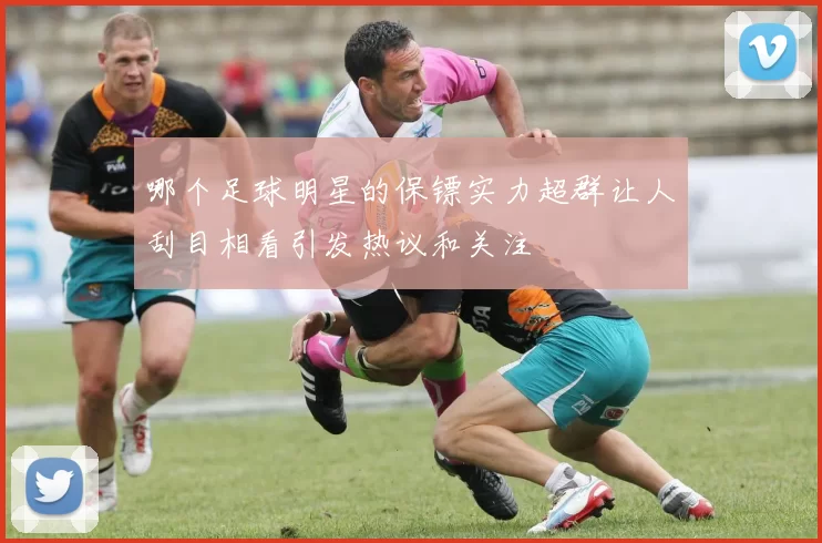 哪个足球明星的保镖实力超群让人刮目相看引发热议和关注