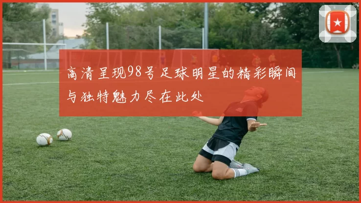 高清呈现98号足球明星的精彩瞬间与独特魅力尽在此处