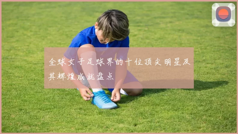 全球女子足球界的十位顶尖明星及其辉煌成就盘点