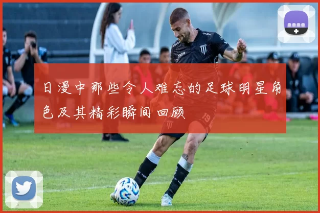 日漫中那些令人难忘的足球明星角色及其精彩瞬间回顾
