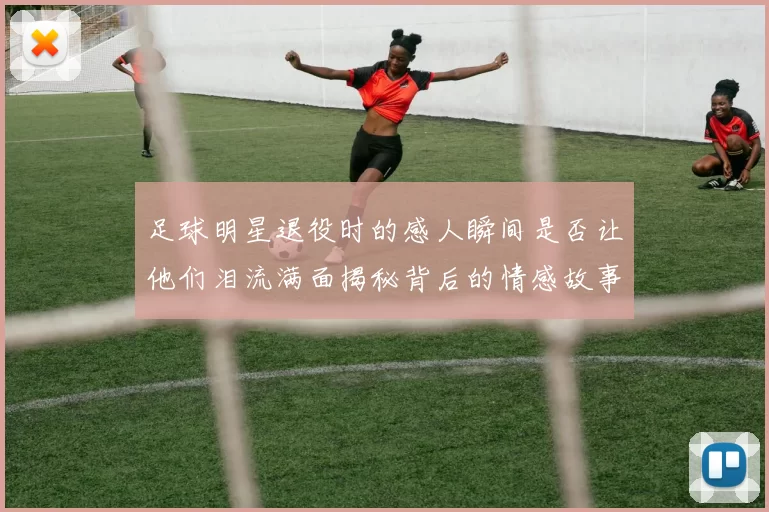 足球明星退役时的感人瞬间是否让他们泪流满面揭秘背后的情感故事