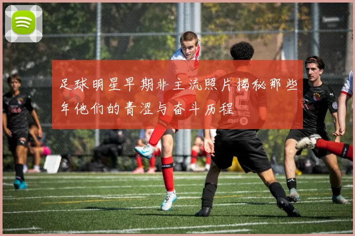 足球明星早期非主流照片揭秘那些年他们的青涩与奋斗历程
