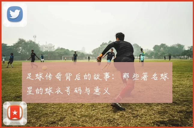 足球传奇背后的故事：那些著名球星的球衣号码与意义