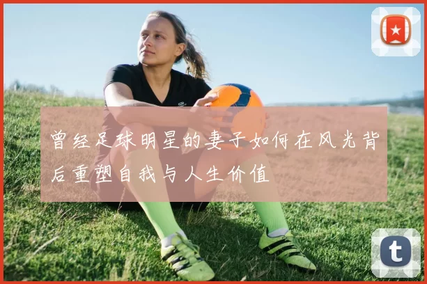 曾经足球明星的妻子如何在风光背后重塑自我与人生价值