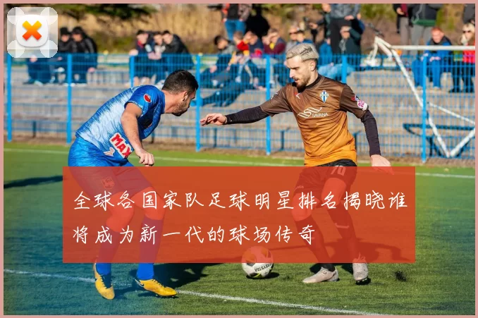 全球各国家队足球明星排名揭晓谁将成为新一代的球场传奇
