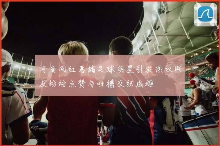 河南网红恶搞足球明星引发热议网友纷纷点赞与吐槽交织成趣