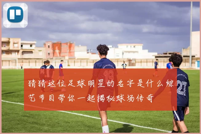 猜猜这位足球明星的名字是什么综艺节目带你一起揭秘球场传奇
