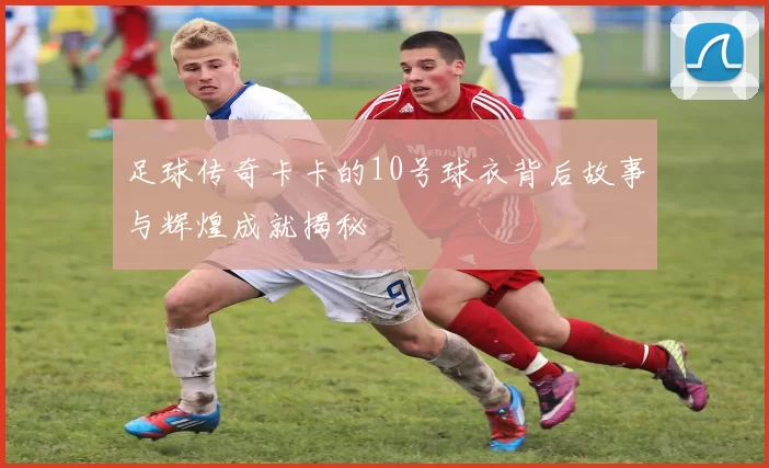 足球传奇卡卡的10号球衣背后故事与辉煌成就揭秘