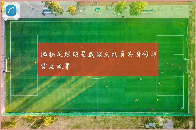 揭秘足球明星戴假发的真实身份与背后故事