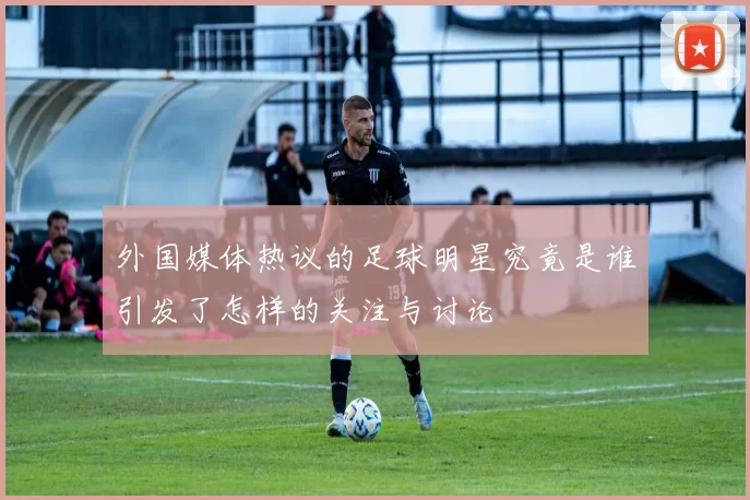 外国媒体热议的足球明星究竟是谁引发了怎样的关注与讨论