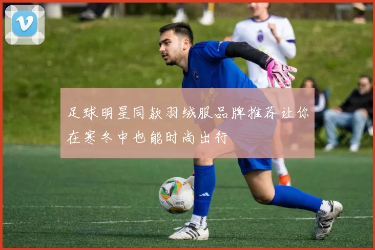 足球明星同款羽绒服品牌推荐让你在寒冬中也能时尚出行