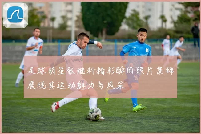 足球明星张继科精彩瞬间照片集锦展现其运动魅力与风采