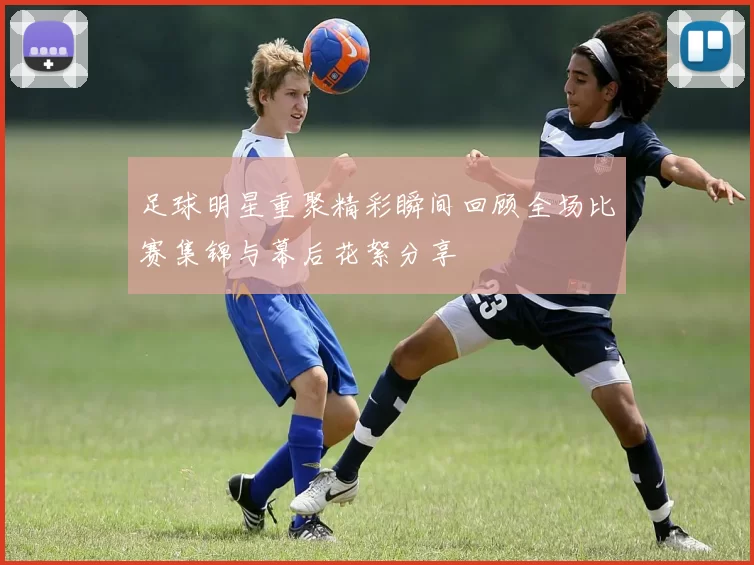 足球明星重聚精彩瞬间回顾全场比赛集锦与幕后花絮分享