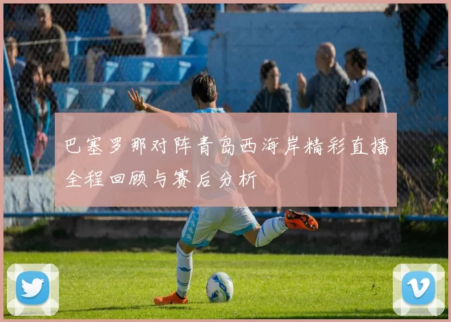 巴塞罗那对阵青岛西海岸精彩直播全程回顾与赛后分析