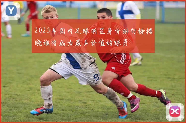 2023年国内足球明星身价排行榜揭晓谁将成为最具价值的球员