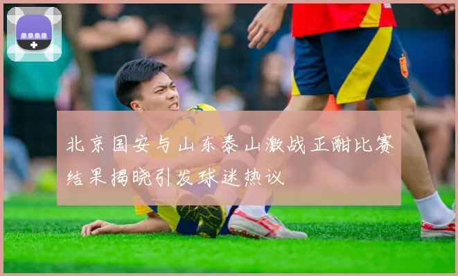 北京国安与山东泰山激战正酣比赛结果揭晓引发球迷热议