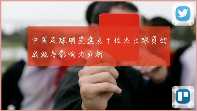 中国足球明星盘点十位杰出球员的成就与影响力分析