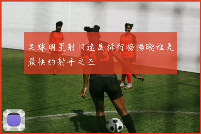 足球明星射门速度排行榜揭晓谁是最快的射手之王