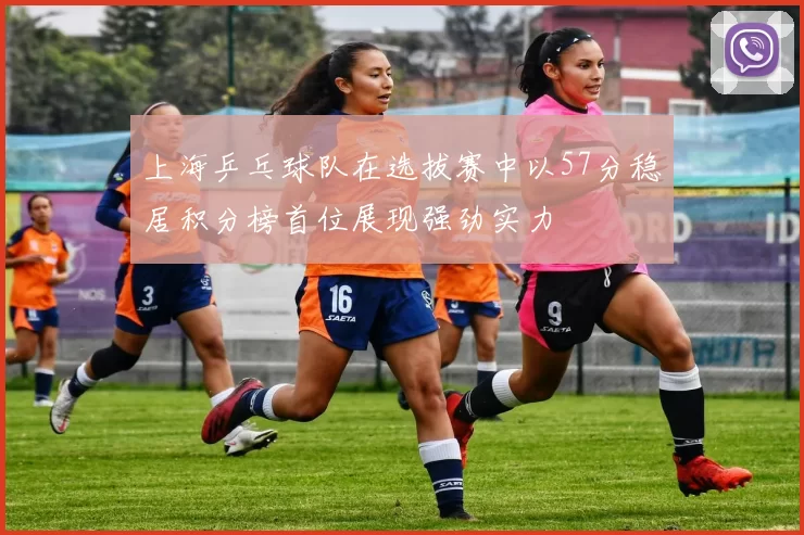 上海乒乓球队在选拔赛中以57分稳居积分榜首位展现强劲实力