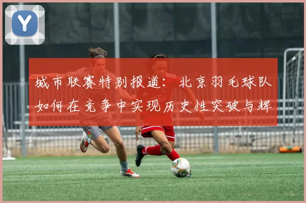 城市联赛特别报道：北京羽毛球队如何在竞争中实现历史性突破与辉煌成就