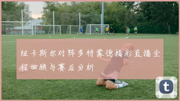 纽卡斯尔对阵多特蒙德精彩直播全程回顾与赛后分析