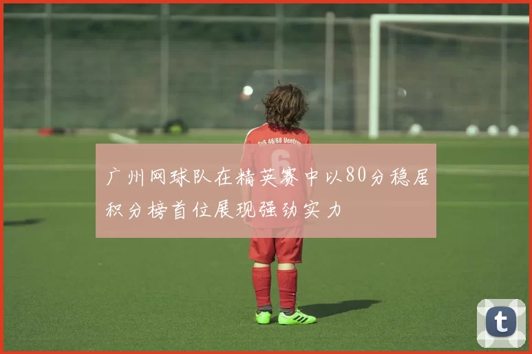 广州网球队在精英赛中以80分稳居积分榜首位展现强劲实力