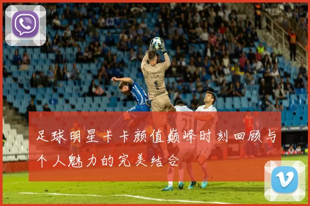 足球明星卡卡颜值巅峰时刻回顾与个人魅力的完美结合