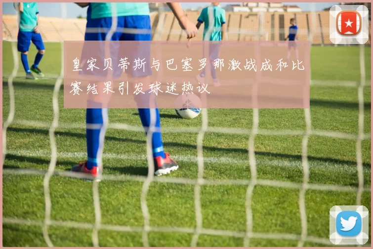 皇家贝蒂斯与巴塞罗那激战成和比赛结果引发球迷热议