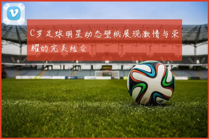 C罗足球明星动态壁纸展现激情与荣耀的完美结合