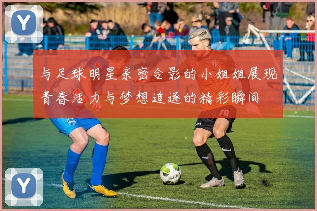 与足球明星亲密合影的小姐姐展现青春活力与梦想追逐的精彩瞬间